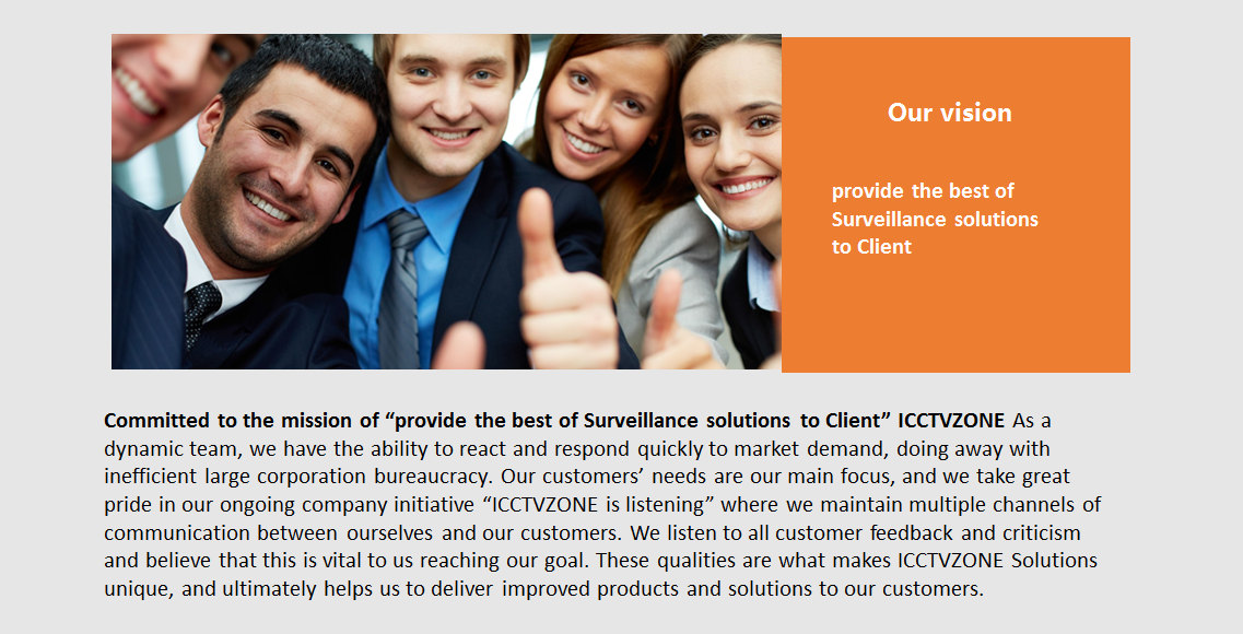 Our Vision
Committed to the mission of “provide the best of Surveillance solutions to Client” ICCTVZONE As a dynamic team, we have the ability to react and respond quickly to market demand, doing away with inefficient large corporation bureaucracy. Our customers’ needs are our main focus, and we take great pride in our ongoing company initiative “ICCTVZONE is listening” where we maintain multiple channels of communication between ourselves and our customers. We listen to all customer feedback and criticism and believe that this is vital to us reaching our goal. These qualities are what makes ICCTVZONE Solutions unique, and ultimately helps us to deliver improved products and solutions to our customers
