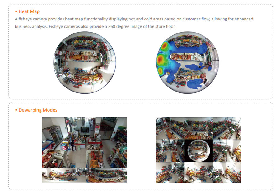 A fisheye camera provides heat map functionality displaying hot and cold areas based on customer flow, allowing for enhanced business analysis. Fisheye cameras also provide a 360 degree image of the store floor.Corridor mode is used to monitor store aisles and minimizes the need for additional cameras to cover a single area.Understanding how customers move through a store is the key in helping businesses optimize product placement and prolong customer stay. People Counting can be set to monitor traffic flow in certain regions.