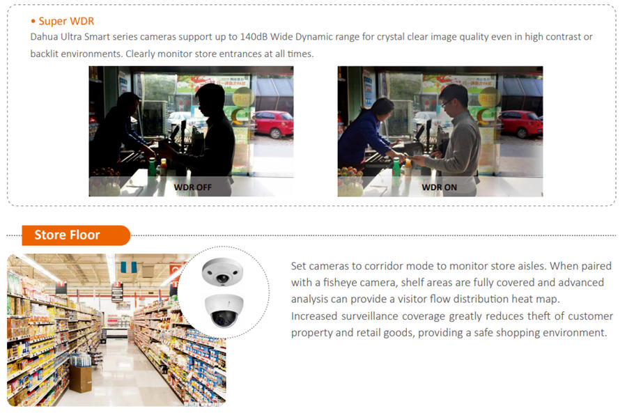 Store Floor  Set cameras to corridor mode to monitor store aisles. When paired with a fisheye camera, shelf areas are fully covered and advanced analysis can provide a visitor flow distribution heat map. Increased surveillance coverage greatly reduces theft of customer property and retail goods, providing a safe shopping environment.