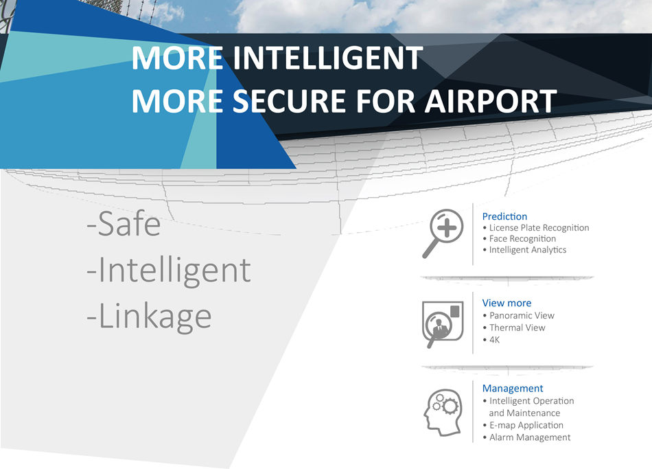 INTEGRATED SECURITY SOLUTION FOR AIRPORT • Adopt all-in-One camera to capture and recognize license plate of vehicle
 accessing to airport
• Push alarm when detect illegal, stolen, blacklist, hit-and-run, commit
 crime and other suspect vehicles
• Combine HD video surveillance with other intelligent analysis like facial
 atributes extract, human atributes extract, people countng
• Monitor each area and identfy each passenger tmely
• Push alarm once the suspects appear or other emergency happens
• Video surveillance and Intrusion detecton system for cargo warehouse.
 There are many kinds of detectors can be linkage with PTZ camera, like
 radar detector, Thermal detector, Actve infrared detector etc.
• For cargo area, HD camera together with thermal camera ensures the
 luggage safety