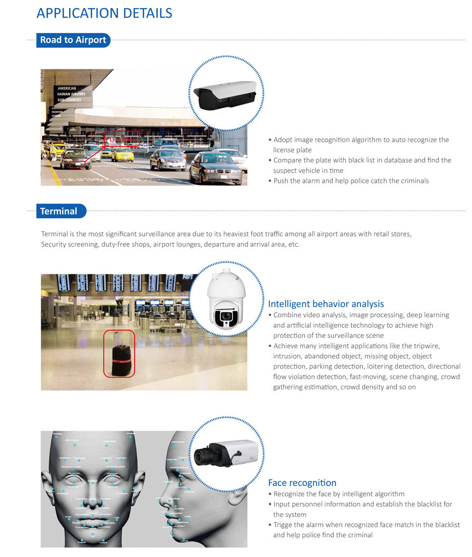 INTEGRATED SECURITY SOLUTION FOR AIRPORT • Adopt image recogniton algorithm to auto recognize the
 license plate
• Compare the plate with black list in database and find the
 suspect vehicle in tme
• Push the alarm and help police catch the criminals
Intelligent behavior analysis
• Combine video analysis, image processing, deep learning
 and artficial intelligence technology to achieve high
 protecton of the surveillance scene
• Achieve many intelligent applicatons like the tripwire,
 intrusion, abandoned object, missing object, object
 protecton, parking detecton, loitering detecton, directonal
 flow violaton detecton, fast-moving, scene changing, crowd
 gathering estmaton, crowd density and so on
Face recogniton
• Recognize the face by intelligent algorithm
• Input personnel informaton and establish the blacklist for
 the system
• Trigge the alarm when recognized face match in the blacklist
 and help police find the criminal
Terminal is the most significant surveillance area due to its heaviest foot traffic among all airport areas with retail stores,
Security screening, duty-free shops, airport lounges, departure and arrival area, etc.