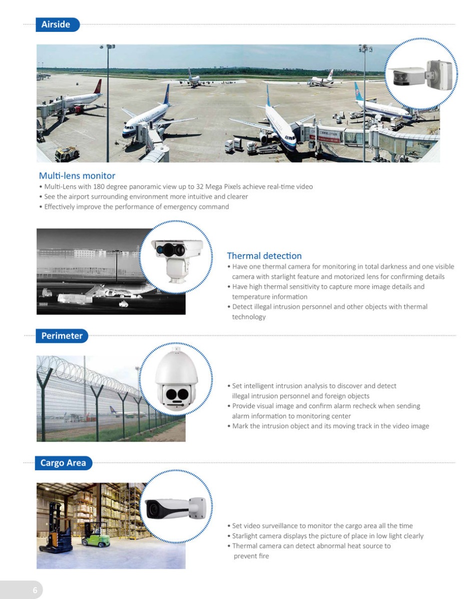 INTEGRATED SECURITY SOLUTION FOR AIRPORT Mult-lens monitor
• Mult-Lens with 180 degree panoramic view up to 32 Mega Pixels achieve real-tme video
• See the airport surrounding environment more intuitve and clearer
• Effectvely improve the performance of emergency command
Thermal detecton
• Have one thermal camera for monitoring in total darkness and one visible
 camera with starlight feature and motorized lens for confirming details
• Have high thermal sensitvity to capture more image details and
 temperature informaton
• Detect illegal intrusion personnel and other objects with thermal
 technology
• Set video surveillance to monitor the cargo area all the tme
• Starlight camera displays the picture of place in low light clearly
• Thermal camera can detect abnormal heat source to
 prevent fire 