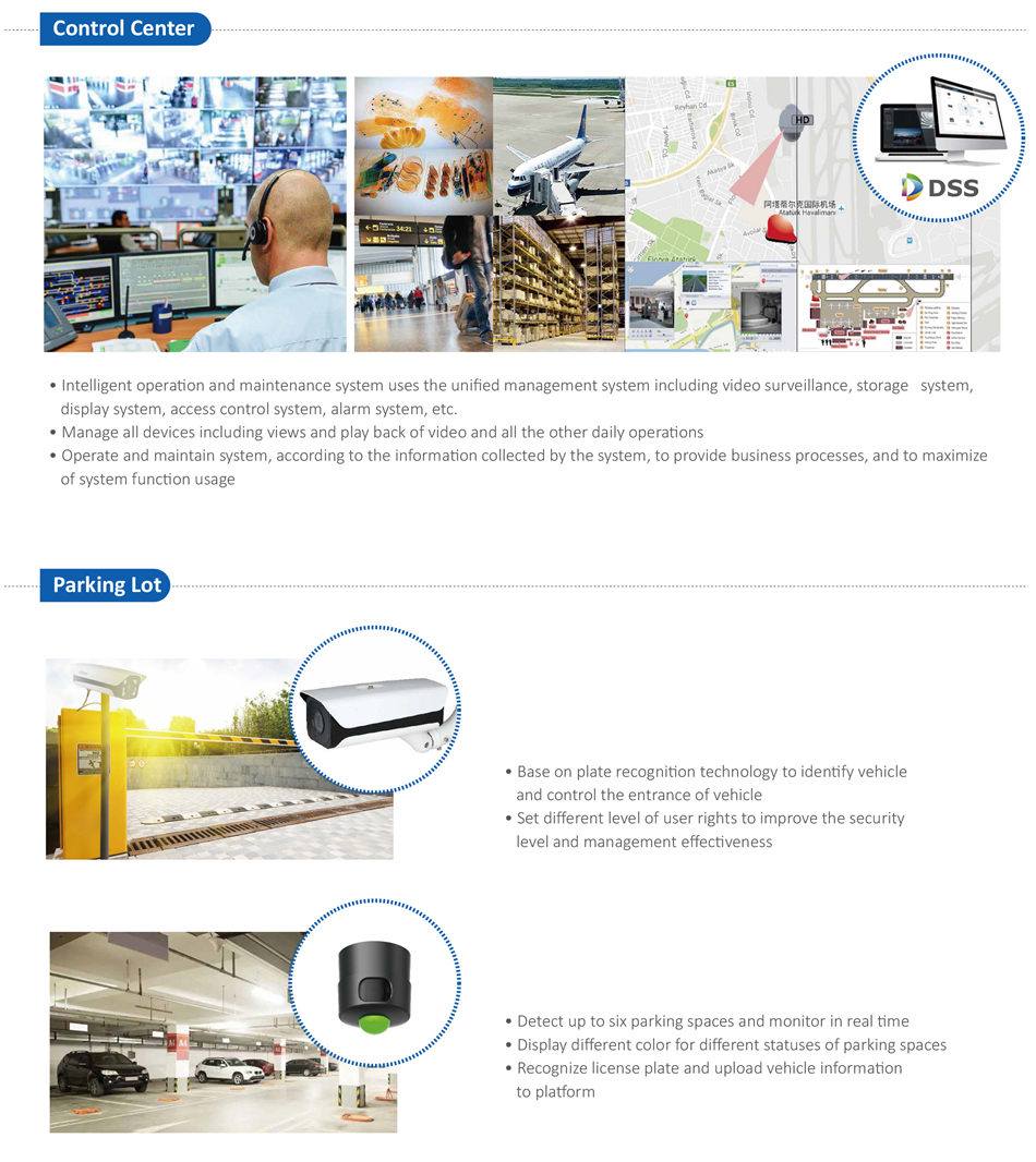 INTEGRATED SECURITY SOLUTION FOR AIRPORT • Intelligent operaton and maintenance system uses the unified management system including video surveillance, storage system,
 display system, access control system, alarm system, etc.
• Manage all devices including views and play back of video and all the other daily operatons
• Operate and maintain system, according to the informaton collected by the system, to provide business processes, and to maximize
 of system functon usage
• Base on plate recogniton technology to identfy vehicle
 and control the entrance of vehicle
• Set different level of user rights to improve the security
 level and management effectveness
• Detect up to six parking spaces and monitor in real tme
• Display different color for different statuses of parking spaces
• Recognize license plate and upload vehicle informaton
 to platorm